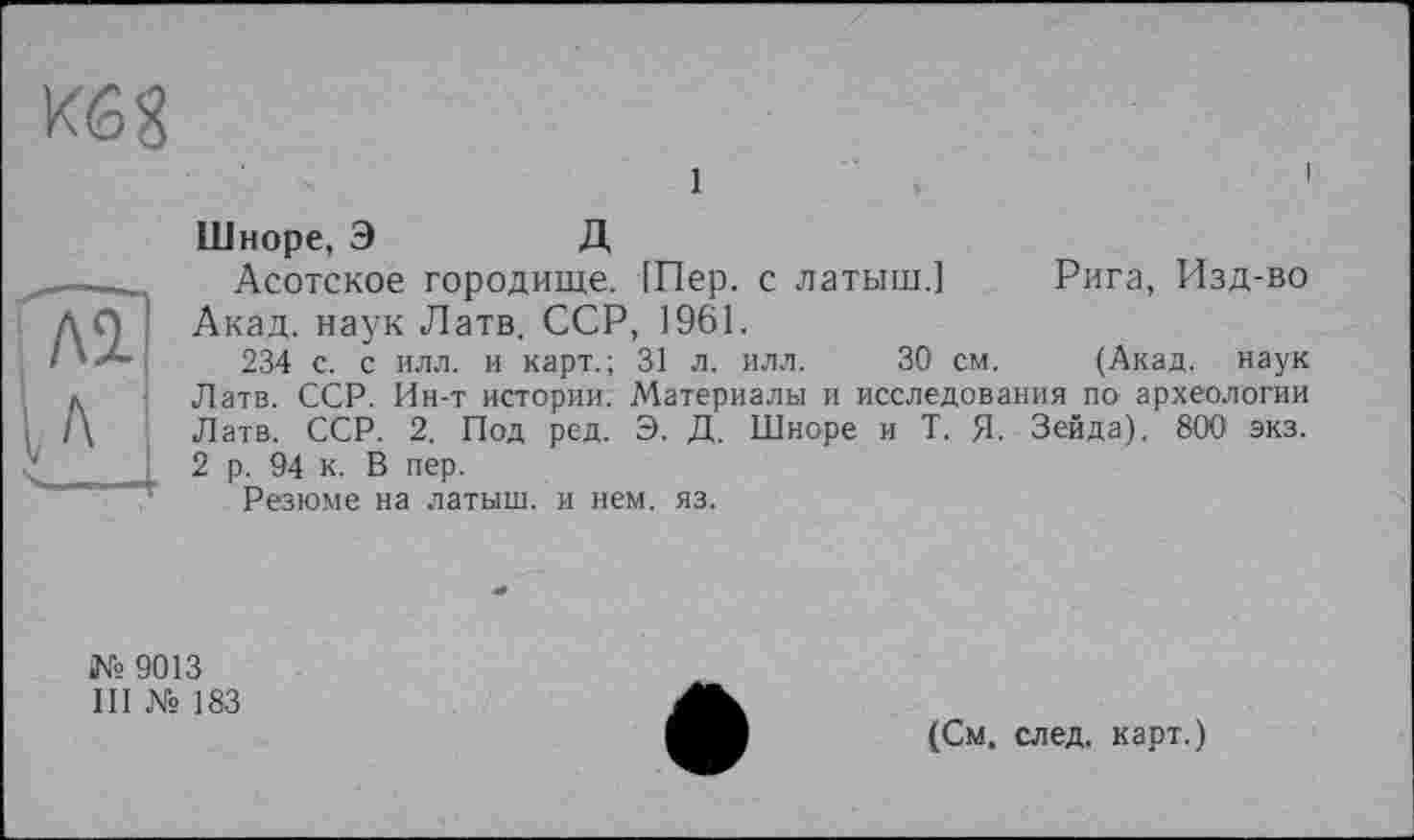 ﻿Kô8
1
Шноре, Э	Д
Асотское городище. 1Пер. с латыш.] Рига, Изд-во Акад, наук Латв. ССР, 1961.
234 с. с илл. и карт.; 31 л. илл. 30 см. (Акад, наук Латв. ССР. Ин-т истории. Материалы и исследования по археологии Латв. ССР. 2. Под ред. Э. Д. Шноре и Т. Я. Зейда). 800 экз. 2 р. 94 к. В пер.
Резюме на латыш, и нем. яз.
№ 9013
III № 183
(См. след, карт.)